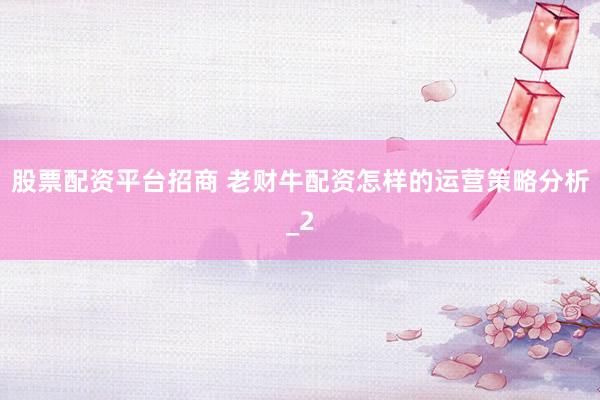股票配资平台招商 老财牛配资怎样的运营策略分析_2