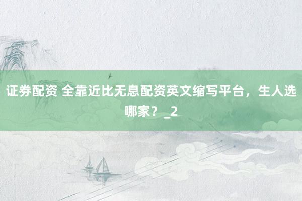 证劵配资 全靠近比无息配资英文缩写平台，生人选哪家？_2