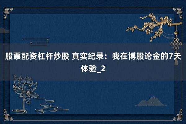 股票配资杠杆炒股 真实纪录：我在博股论金的7天体验_2
