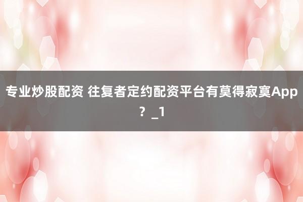 专业炒股配资 往复者定约配资平台有莫得寂寞App？_1